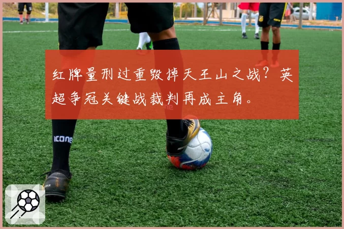 红牌量刑过重毁掉天王山之战?英超争冠关键战裁判再成主角。