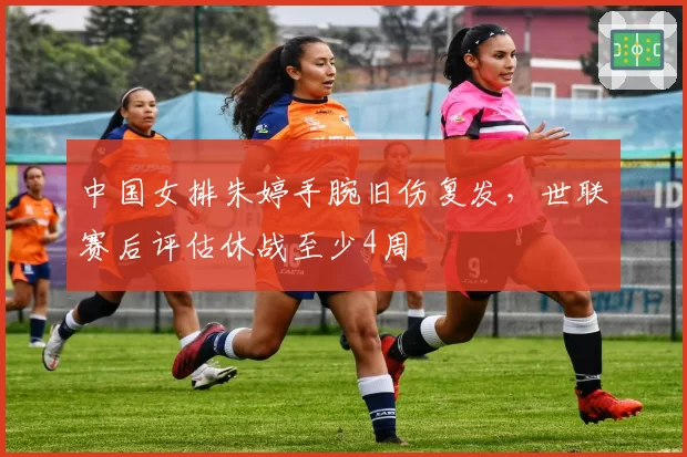 中国女排朱婷手腕旧伤复发,世联赛后评估休战至少4周