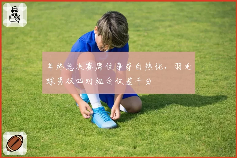 年终总决赛席位争夺白热化，羽毛球男双四对组合仅差千分