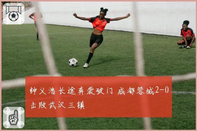 钟义浩长途奔袭破门 成都蓉城2-0击败武汉三镇