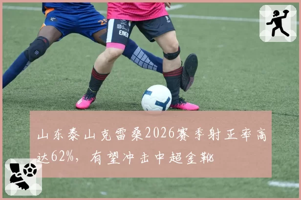 山东泰山克雷桑2026赛季射正率高达62%,有望冲击中超金靴