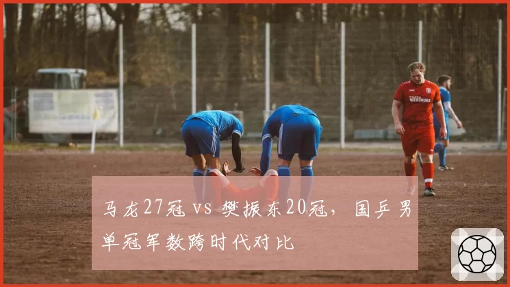 马龙27冠 vs 樊振东20冠,国乒男单冠军数跨时代对比