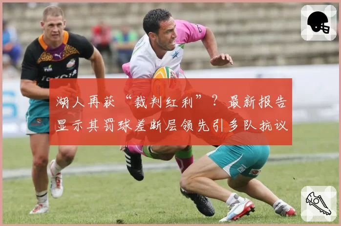 湖人再获“裁判红利”?最新报告显示其罚球差断层领先引多队抗议