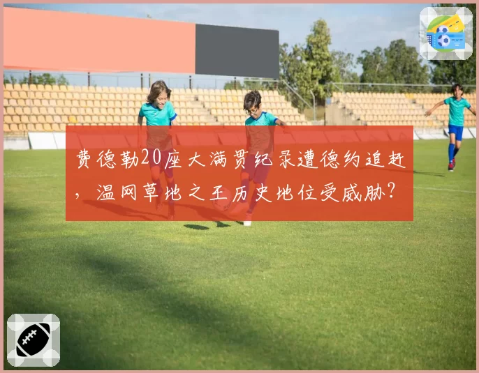 费德勒20座大满贯纪录遭德约追赶，温网草地之王历史地位受威胁？