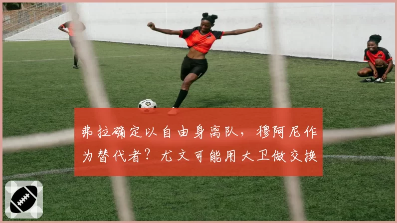 弗拉确定以自由身离队,穆阿尼作为替代者?尤文可能用大卫做交换