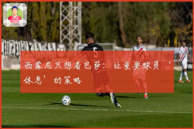 西蒙尼只想着巴萨:让重要球员‘休息’的策略