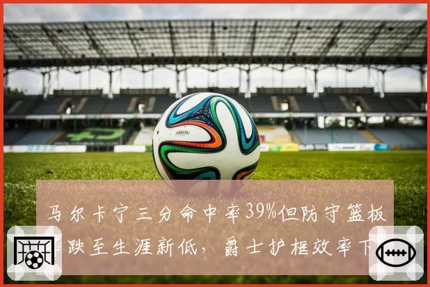 马尔卡宁三分命中率39%但防守篮板率跌至生涯新低,爵士护框效率下降至联盟第22