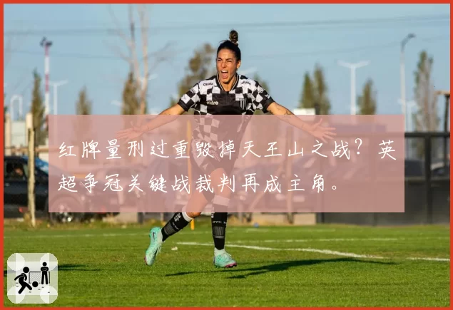 红牌量刑过重毁掉天王山之战?英超争冠关键战裁判再成主角。