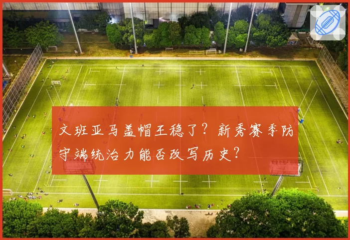 文班亚马盖帽王稳了?新秀赛季防守端统治力能否改写历史?