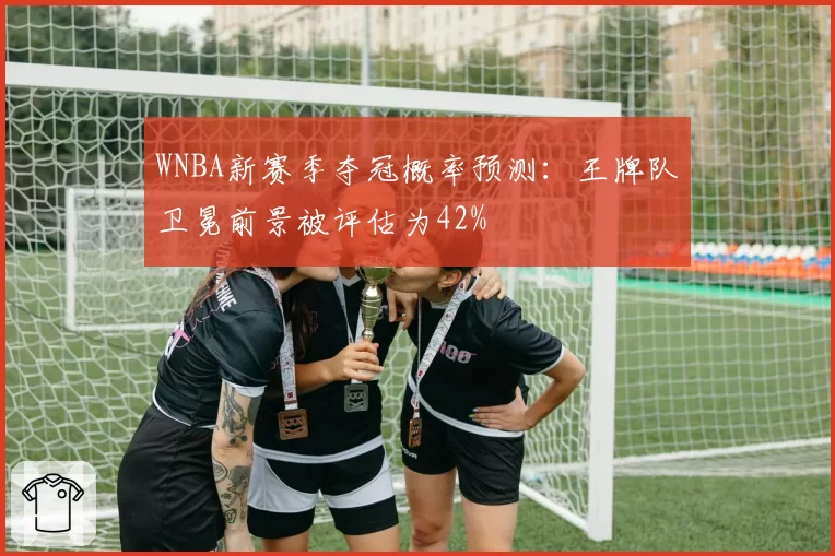 WNBA新赛季夺冠概率预测:王牌队卫冕前景被评估为42%