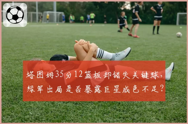 塔图姆35分12篮板却错失关键球,绿军出局是否暴露巨星成色不足?