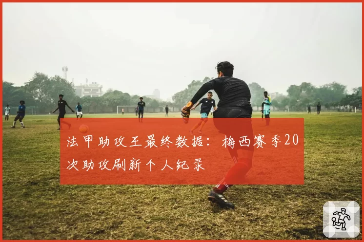 法甲助攻王最终数据:梅西赛季20次助攻刷新个人纪录