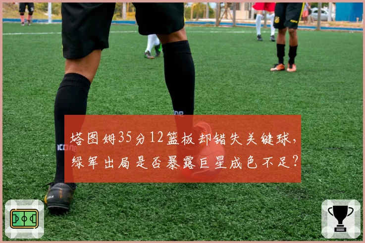 塔图姆35分12篮板却错失关键球,绿军出局是否暴露巨星成色不足?