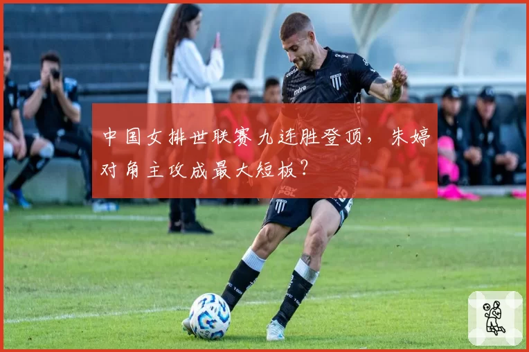 中国女排世联赛九连胜登顶,朱婷对角主攻成最大短板?