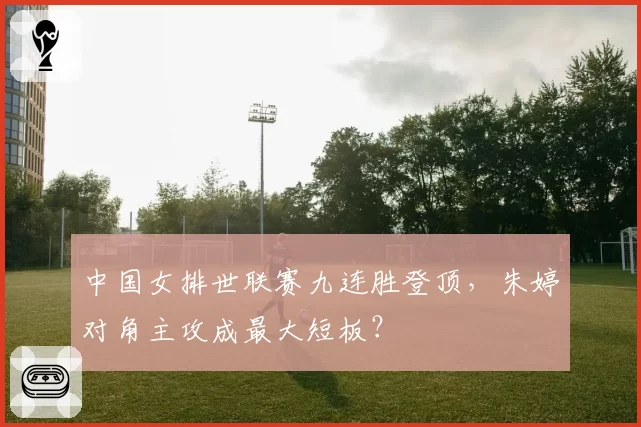 中国女排世联赛九连胜登顶，朱婷对角主攻成最大短板？