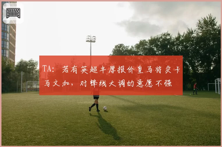 TA：若有英超丰厚报价皇马将卖卡马文加，对锋线大调的意愿不强