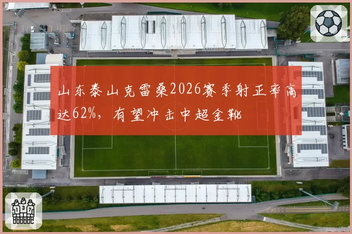 山东泰山克雷桑2026赛季射正率高达62%，有望冲击中超金靴