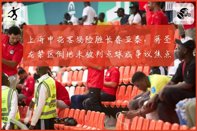 上海申花客场险胜长春亚泰，蒋圣龙禁区倒地未被判点球成争议焦点