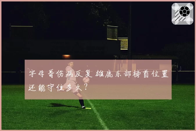 字母哥伤病反复 雄鹿东部榜首位置还能守住多久?