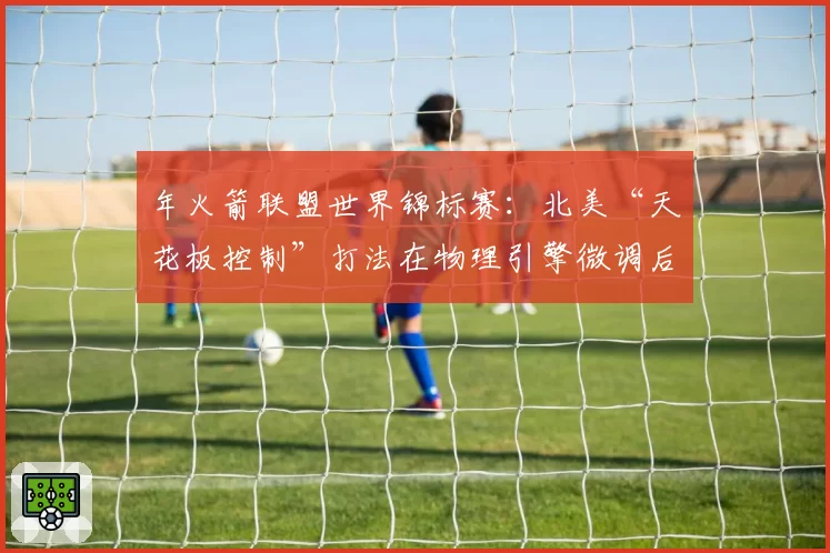 年火箭联盟世界锦标赛:北美“天花板控制”打法在物理引擎微调后的效率预测