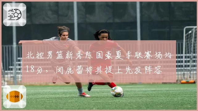北控男篮新秀陈国豪夏季联赛场均18分，闵鹿蕾将其提上先发阵容