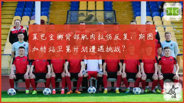 莱巴金娜背部肌肉拉伤反复，斯图加特站卫冕计划遭遇挑战？