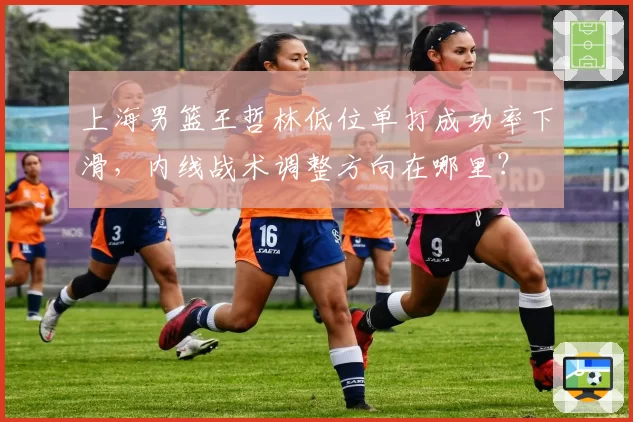 上海男篮王哲林低位单打成功率下滑,内线战术调整方向在哪里?