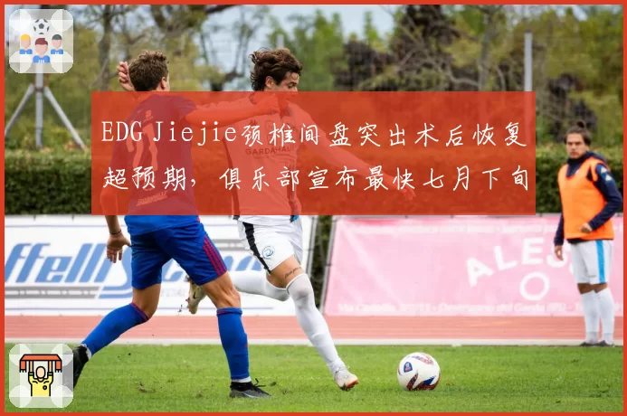 EDG Jiejie颈椎间盘突出术后恢复超预期，俱乐部宣布最快七月下旬归队