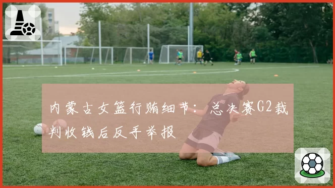 内蒙古女篮行贿细节:总决赛G2裁判收钱后反手举报