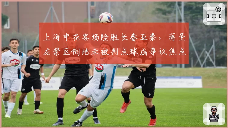 上海申花客场险胜长春亚泰，蒋圣龙禁区倒地未被判点球成争议焦点