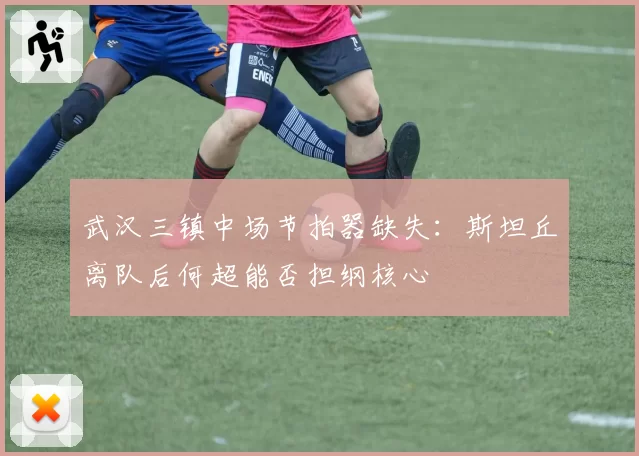 武汉三镇中场节拍器缺失:斯坦丘离队后何超能否担纲核心