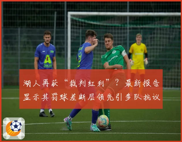 湖人再获“裁判红利”?最新报告显示其罚球差断层领先引多队抗议