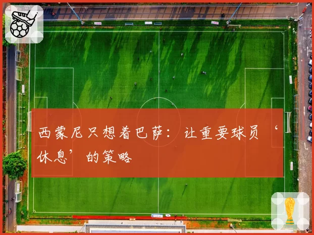 西蒙尼只想着巴萨:让重要球员‘休息’的策略