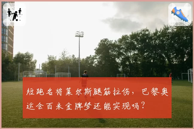短跑名将莱尔斯腿筋拉伤，巴黎奥运会百米金牌梦还能实现吗？