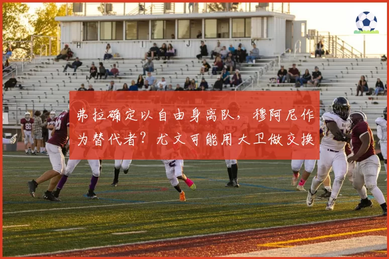 弗拉确定以自由身离队,穆阿尼作为替代者?尤文可能用大卫做交换