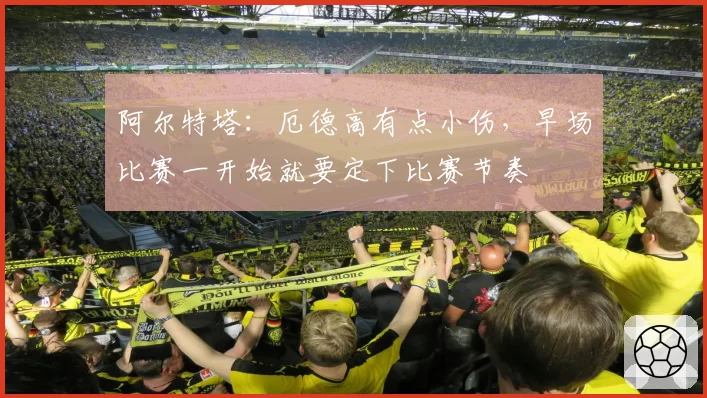 阿尔特塔：厄德高有点小伤，早场比赛一开始就要定下比赛节奏