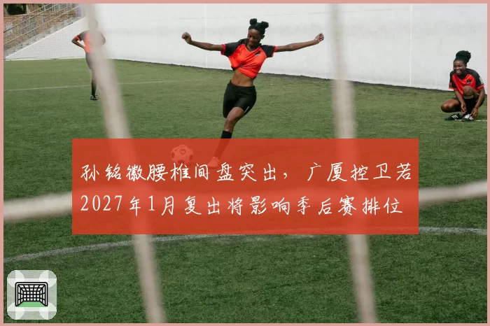 孙铭徽腰椎间盘突出,广厦控卫若2027年1月复出将影响季后赛排位