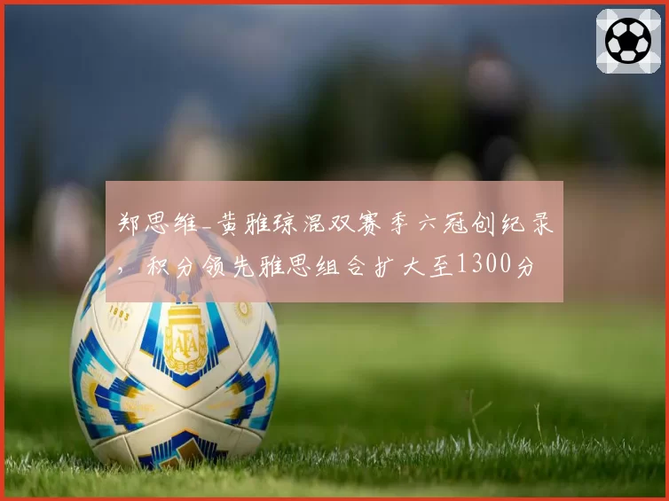 郑思维_黄雅琼混双赛季六冠创纪录,积分领先雅思组合扩大至1300分