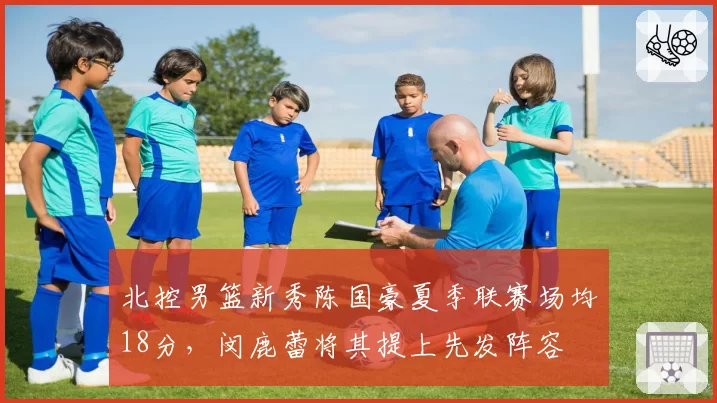 北控男篮新秀陈国豪夏季联赛场均18分，闵鹿蕾将其提上先发阵容